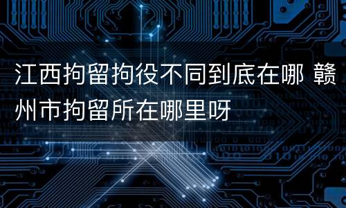 江西拘留拘役不同到底在哪 赣州市拘留所在哪里呀