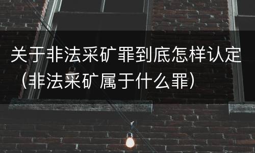关于非法采矿罪到底怎样认定（非法采矿属于什么罪）