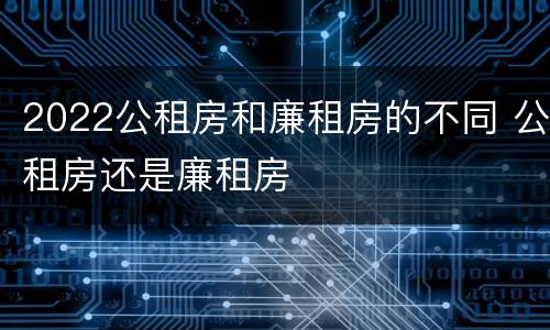 2022公租房和廉租房的不同 公租房还是廉租房