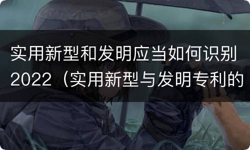 实用新型和发明应当如何识别2022（实用新型与发明专利的区别有哪些）
