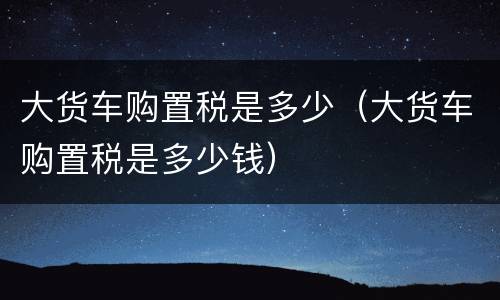 大货车购置税是多少（大货车购置税是多少钱）