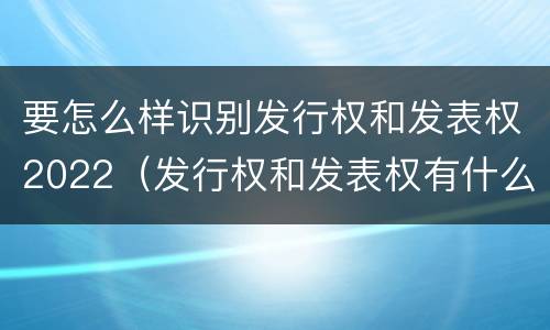 要怎么样识别发行权和发表权2022（发行权和发表权有什么区别）