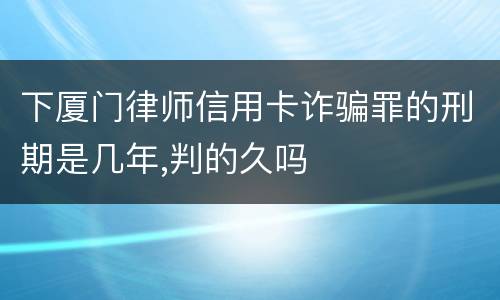 下厦门律师信用卡诈骗罪的刑期是几年,判的久吗