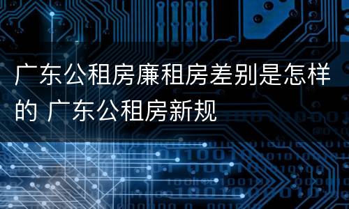 广东公租房廉租房差别是怎样的 广东公租房新规