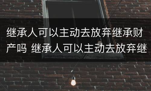继承人可以主动去放弃继承财产吗 继承人可以主动去放弃继承财产吗