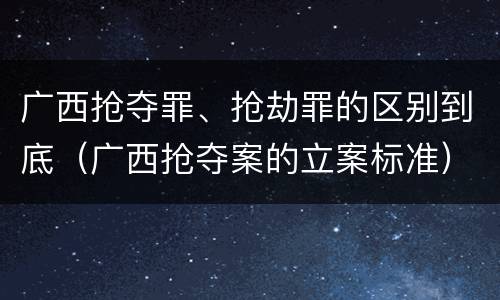 广西抢夺罪、抢劫罪的区别到底（广西抢夺案的立案标准）
