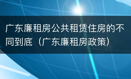 广东廉租房公共租赁住房的不同到底（广东廉租房政策）