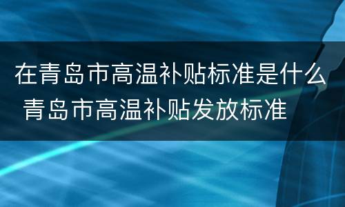 在青岛市高温补贴标准是什么 青岛市高温补贴发放标准