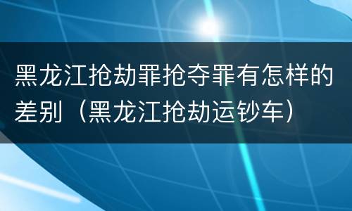 黑龙江抢劫罪抢夺罪有怎样的差别（黑龙江抢劫运钞车）