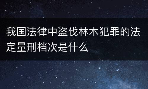 我国法律中盗伐林木犯罪的法定量刑档次是什么