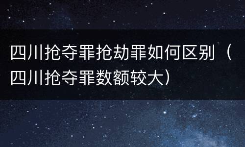 四川抢夺罪抢劫罪如何区别（四川抢夺罪数额较大）