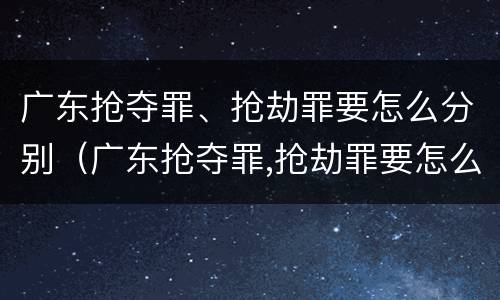 广东抢夺罪、抢劫罪要怎么分别（广东抢夺罪,抢劫罪要怎么分别判刑）