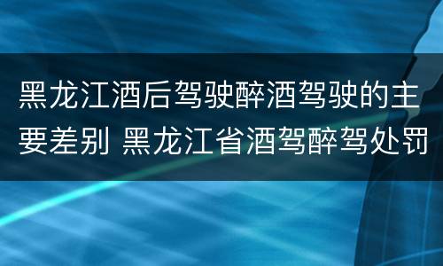 黑龙江酒后驾驶醉酒驾驶的主要差别 黑龙江省酒驾醉驾处罚标准