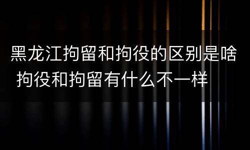 黑龙江拘留和拘役的区别是啥 拘役和拘留有什么不一样