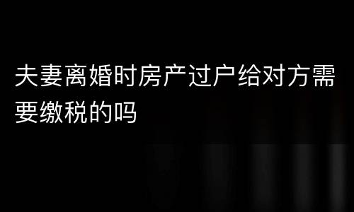 夫妻离婚时房产过户给对方需要缴税的吗