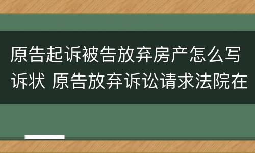 原告起诉被告放弃房产怎么写诉状 原告放弃诉讼请求法院在判决书中如何去处理