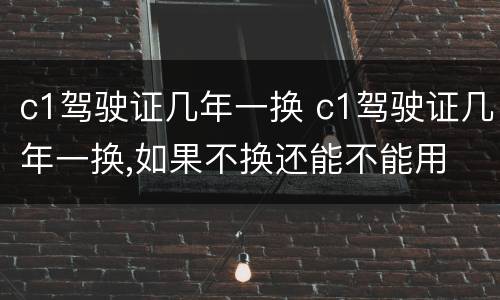 c1驾驶证几年一换 c1驾驶证几年一换,如果不换还能不能用