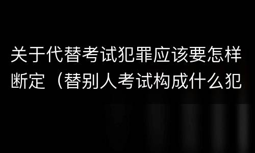关于代替考试犯罪应该要怎样断定（替别人考试构成什么犯罪）