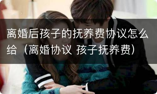 离婚后孩子的抚养费协议怎么给（离婚协议 孩子抚养费）