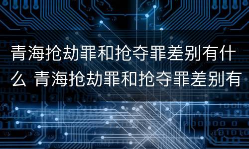 青海抢劫罪和抢夺罪差别有什么 青海抢劫罪和抢夺罪差别有什么不一样