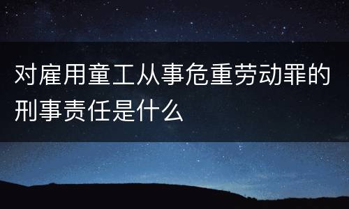 对雇用童工从事危重劳动罪的刑事责任是什么