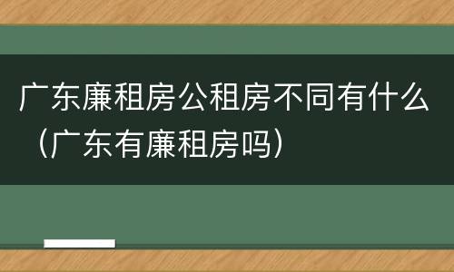 广东廉租房公租房不同有什么（广东有廉租房吗）