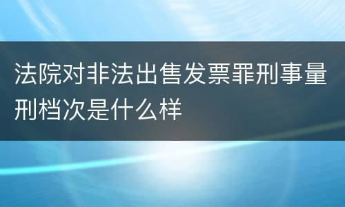 法院对非法出售发票罪刑事量刑档次是什么样
