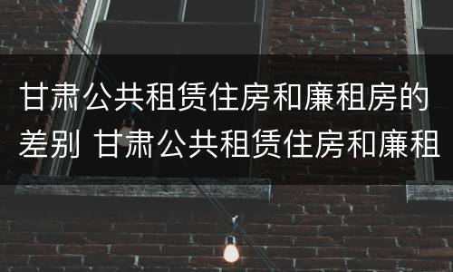 甘肃公共租赁住房和廉租房的差别 甘肃公共租赁住房和廉租房的差别是什么