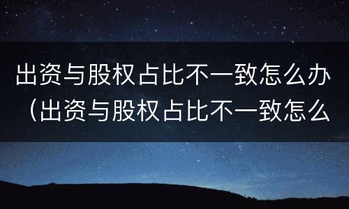 出资与股权占比不一致怎么办（出资与股权占比不一致怎么办呢）