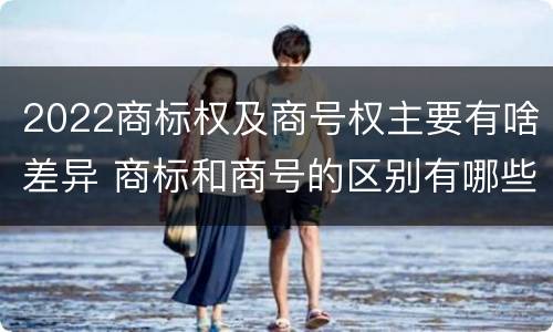 2022商标权及商号权主要有啥差异 商标和商号的区别有哪些?