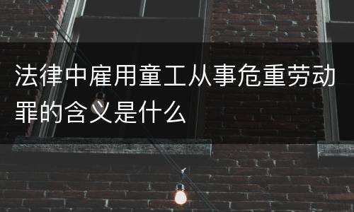 法律中雇用童工从事危重劳动罪的含义是什么