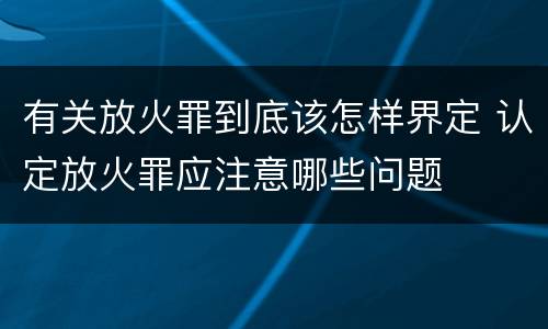 有关放火罪到底该怎样界定 认定放火罪应注意哪些问题
