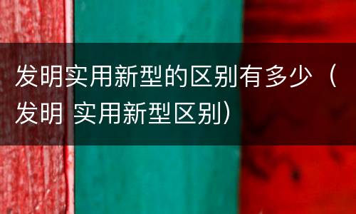 发明实用新型的区别有多少（发明 实用新型区别）