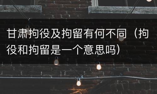 甘肃拘役及拘留有何不同（拘役和拘留是一个意思吗）