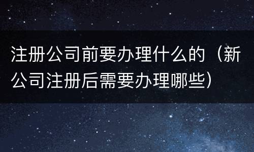 注册公司前要办理什么的（新公司注册后需要办理哪些）