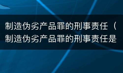 制造伪劣产品罪的刑事责任（制造伪劣产品罪的刑事责任是什么）