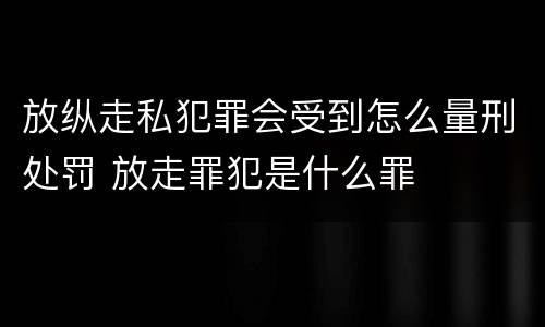 放纵走私犯罪会受到怎么量刑处罚 放走罪犯是什么罪