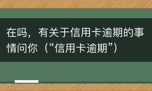 在吗，有关于信用卡逾期的事情问你（“信用卡逾期”）