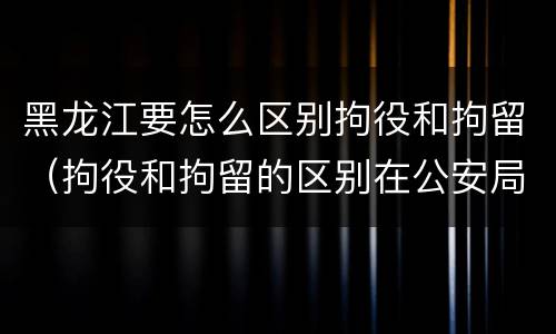 黑龙江要怎么区别拘役和拘留（拘役和拘留的区别在公安局）