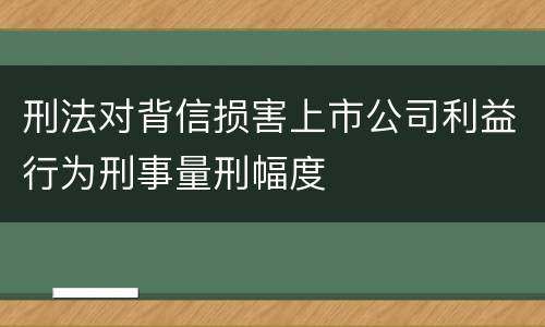 刑法对背信损害上市公司利益行为刑事量刑幅度 刑法对背信损害上市公司利益行为刑事量刑幅度