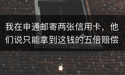 我在申通邮寄两张信用卡,他们说只能拿到这钱的五倍赔偿,请问是这样吗 我在申通邮寄两张信用卡,他们说只能拿到这钱的五倍赔偿,请问是这样吗