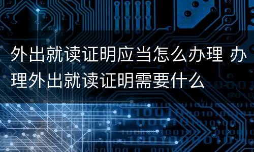 外出就读证明应当怎么办理 办理外出就读证明需要什么