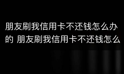 朋友刷我信用卡不还钱怎么办的 朋友刷我信用卡不还钱怎么办的呢