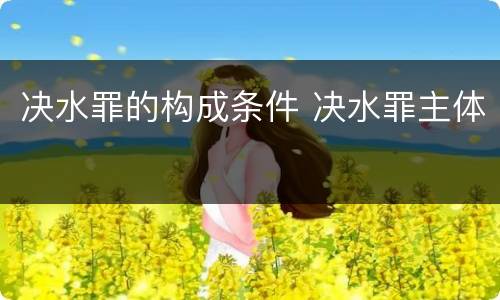 决水罪的构成条件 决水罪主体