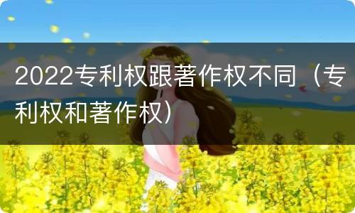 2022专利权跟著作权不同（专利权和著作权）