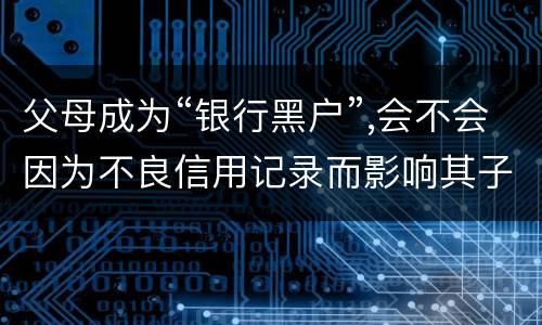 父母成为“银行黑户”,会不会因为不良信用记录而影响其子女的信用状况