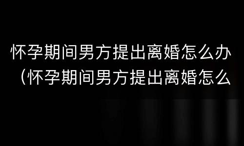 怀孕期间男方提出离婚怎么办（怀孕期间男方提出离婚怎么办理）