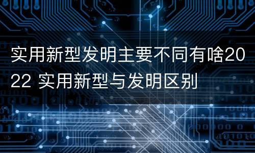实用新型发明主要不同有啥2022 实用新型与发明区别