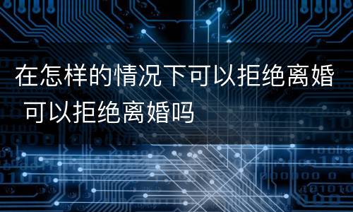 在怎样的情况下可以拒绝离婚 可以拒绝离婚吗