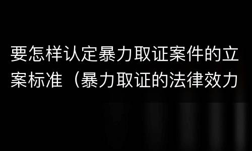 要怎样认定暴力取证案件的立案标准（暴力取证的法律效力）